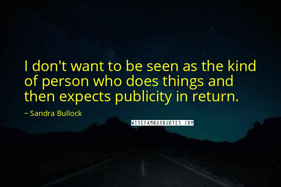 Sandra Bullock Quotes: I don't want to be seen as the kind of person who does things and then expects publicity in return.