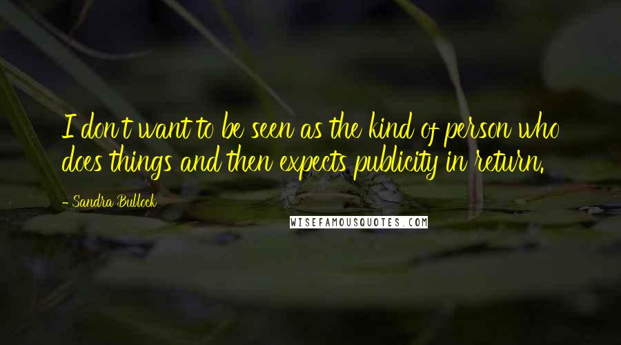 Sandra Bullock Quotes: I don't want to be seen as the kind of person who does things and then expects publicity in return.