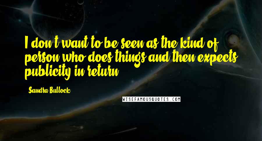 Sandra Bullock Quotes: I don't want to be seen as the kind of person who does things and then expects publicity in return.