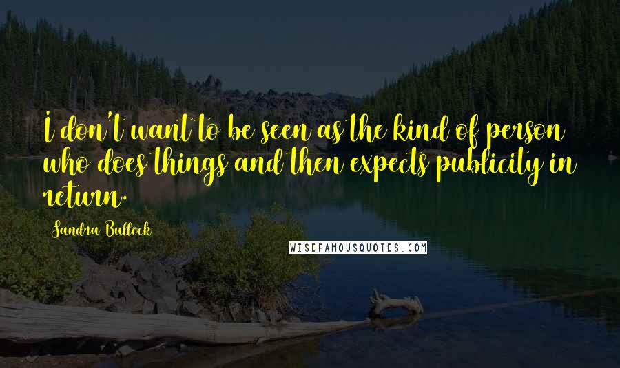 Sandra Bullock Quotes: I don't want to be seen as the kind of person who does things and then expects publicity in return.