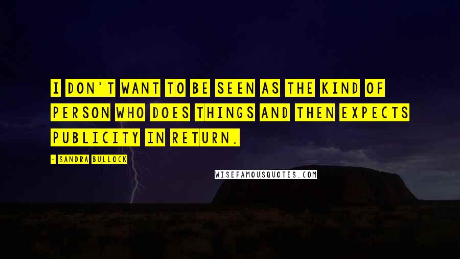 Sandra Bullock Quotes: I don't want to be seen as the kind of person who does things and then expects publicity in return.