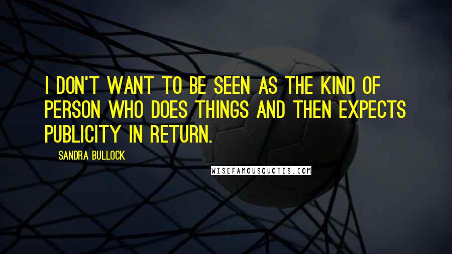 Sandra Bullock Quotes: I don't want to be seen as the kind of person who does things and then expects publicity in return.