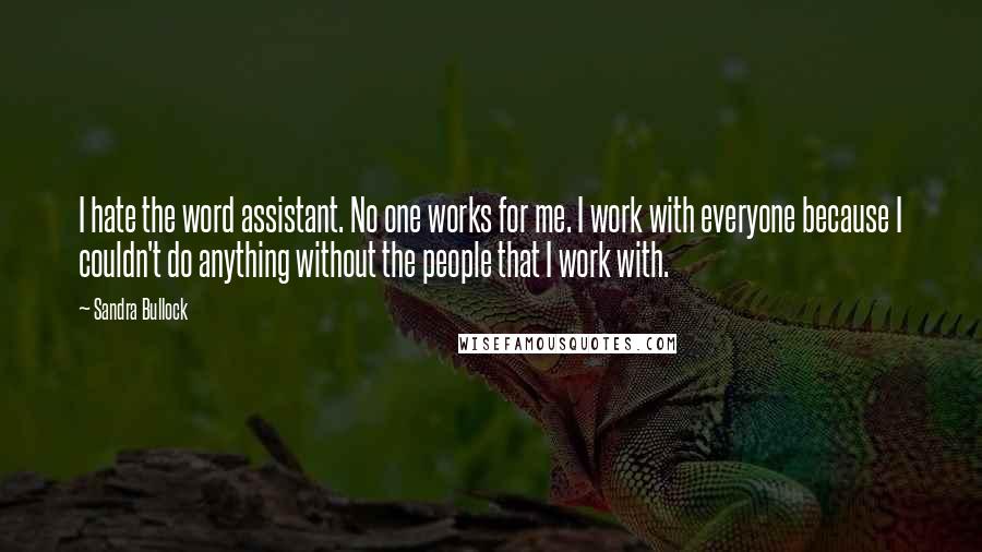 Sandra Bullock Quotes: I hate the word assistant. No one works for me. I work with everyone because I couldn't do anything without the people that I work with.