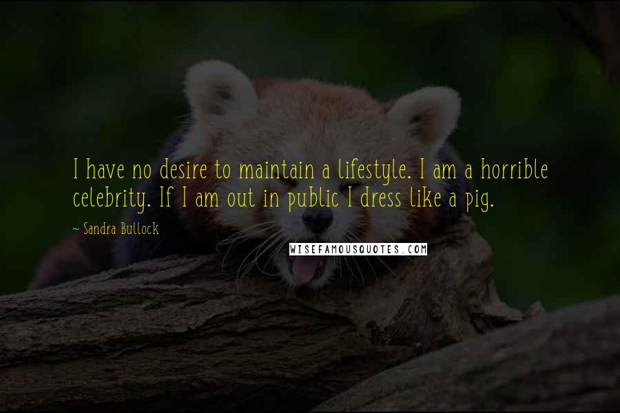 Sandra Bullock Quotes: I have no desire to maintain a lifestyle. I am a horrible celebrity. If I am out in public I dress like a pig.
