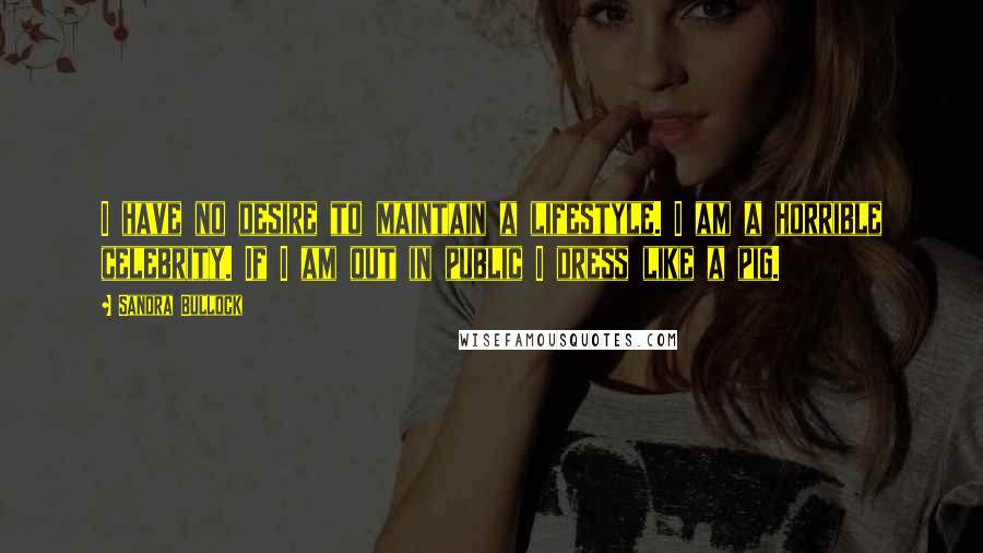 Sandra Bullock Quotes: I have no desire to maintain a lifestyle. I am a horrible celebrity. If I am out in public I dress like a pig.