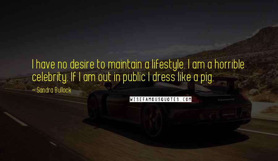 Sandra Bullock Quotes: I have no desire to maintain a lifestyle. I am a horrible celebrity. If I am out in public I dress like a pig.