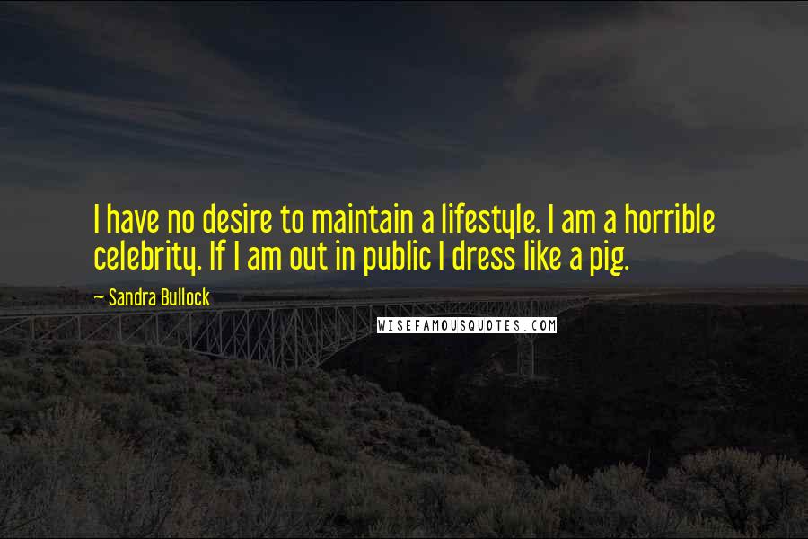 Sandra Bullock Quotes: I have no desire to maintain a lifestyle. I am a horrible celebrity. If I am out in public I dress like a pig.