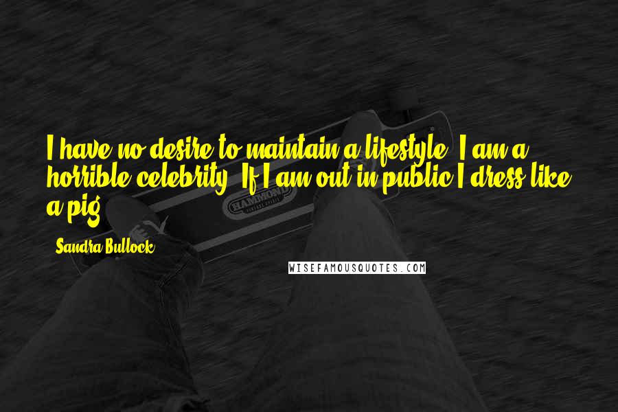 Sandra Bullock Quotes: I have no desire to maintain a lifestyle. I am a horrible celebrity. If I am out in public I dress like a pig.