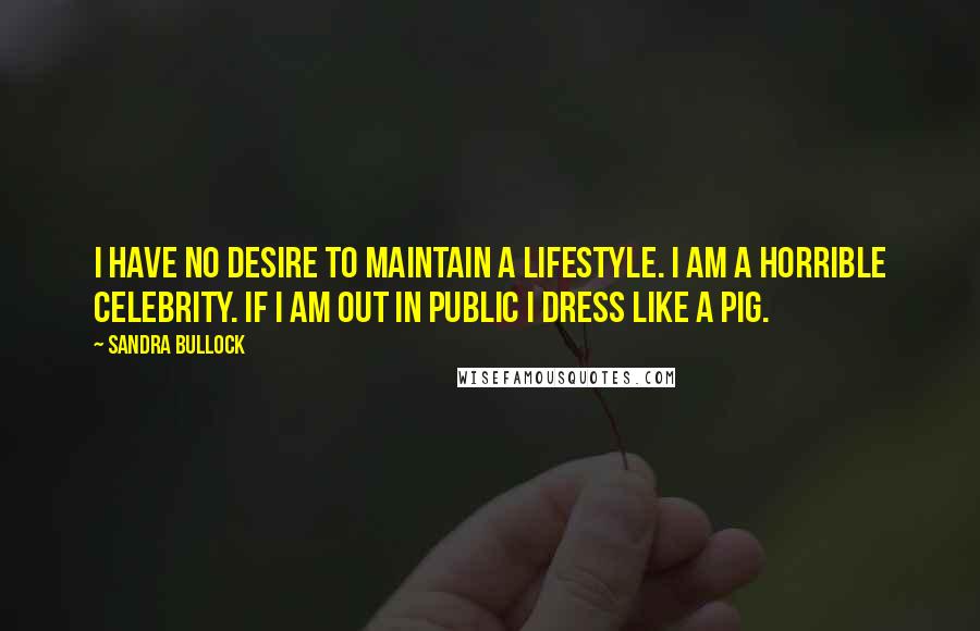 Sandra Bullock Quotes: I have no desire to maintain a lifestyle. I am a horrible celebrity. If I am out in public I dress like a pig.