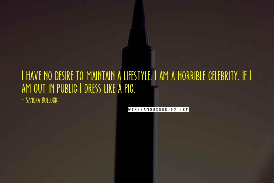 Sandra Bullock Quotes: I have no desire to maintain a lifestyle. I am a horrible celebrity. If I am out in public I dress like a pig.