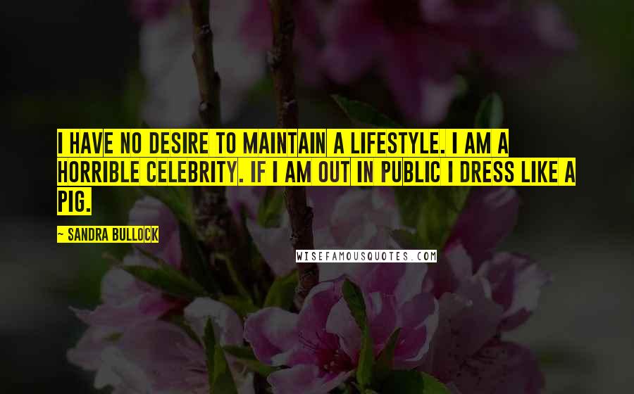 Sandra Bullock Quotes: I have no desire to maintain a lifestyle. I am a horrible celebrity. If I am out in public I dress like a pig.