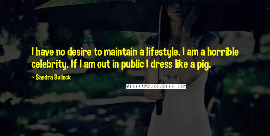 Sandra Bullock Quotes: I have no desire to maintain a lifestyle. I am a horrible celebrity. If I am out in public I dress like a pig.