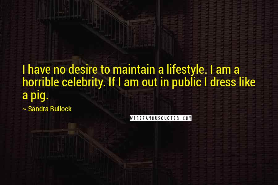 Sandra Bullock Quotes: I have no desire to maintain a lifestyle. I am a horrible celebrity. If I am out in public I dress like a pig.