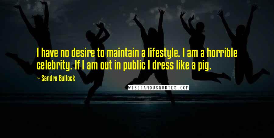 Sandra Bullock Quotes: I have no desire to maintain a lifestyle. I am a horrible celebrity. If I am out in public I dress like a pig.