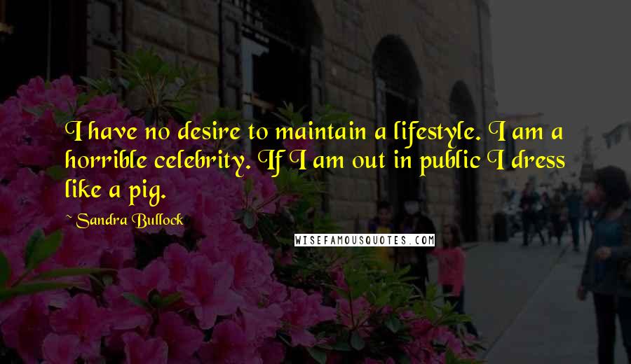 Sandra Bullock Quotes: I have no desire to maintain a lifestyle. I am a horrible celebrity. If I am out in public I dress like a pig.