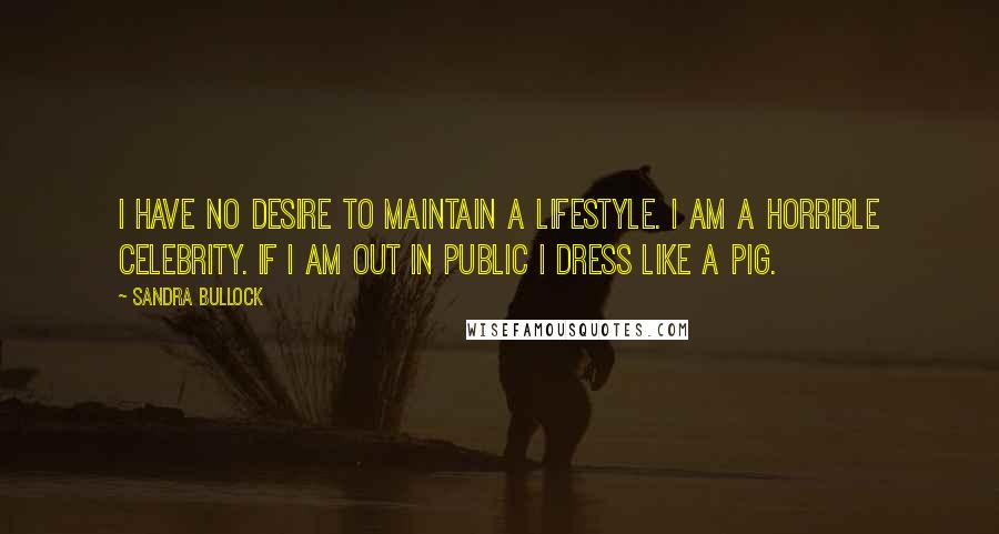 Sandra Bullock Quotes: I have no desire to maintain a lifestyle. I am a horrible celebrity. If I am out in public I dress like a pig.