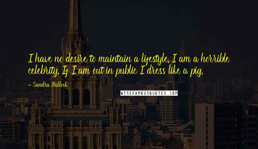 Sandra Bullock Quotes: I have no desire to maintain a lifestyle. I am a horrible celebrity. If I am out in public I dress like a pig.