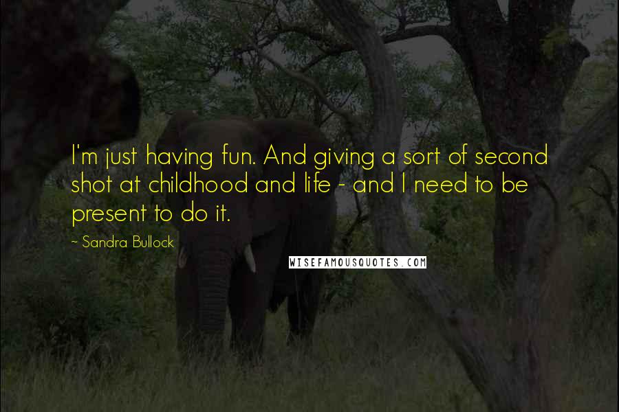 Sandra Bullock Quotes: I'm just having fun. And giving a sort of second shot at childhood and life - and I need to be present to do it.