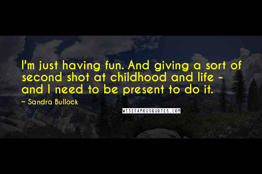 Sandra Bullock Quotes: I'm just having fun. And giving a sort of second shot at childhood and life - and I need to be present to do it.