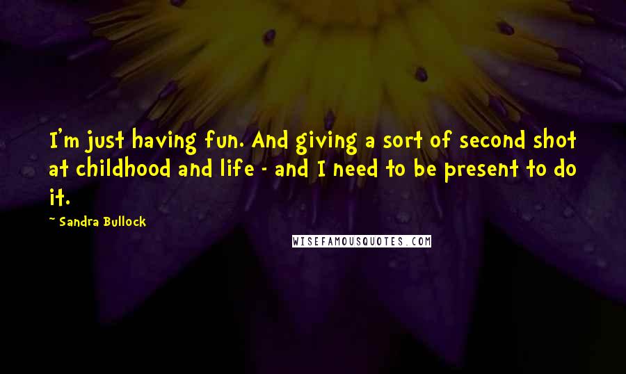 Sandra Bullock Quotes: I'm just having fun. And giving a sort of second shot at childhood and life - and I need to be present to do it.