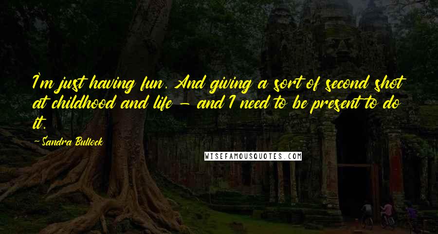 Sandra Bullock Quotes: I'm just having fun. And giving a sort of second shot at childhood and life - and I need to be present to do it.