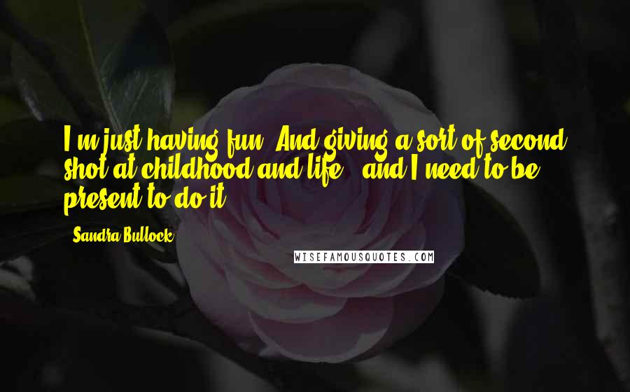 Sandra Bullock Quotes: I'm just having fun. And giving a sort of second shot at childhood and life - and I need to be present to do it.