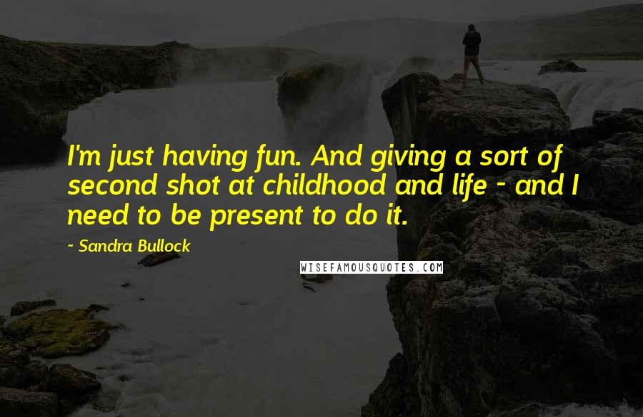 Sandra Bullock Quotes: I'm just having fun. And giving a sort of second shot at childhood and life - and I need to be present to do it.