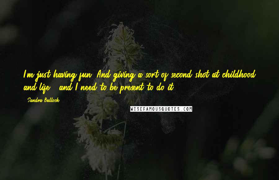 Sandra Bullock Quotes: I'm just having fun. And giving a sort of second shot at childhood and life - and I need to be present to do it.