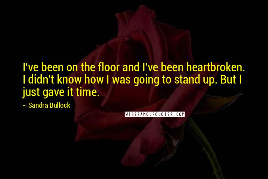 Sandra Bullock Quotes: I've been on the floor and I've been heartbroken. I didn't know how I was going to stand up. But I just gave it time.