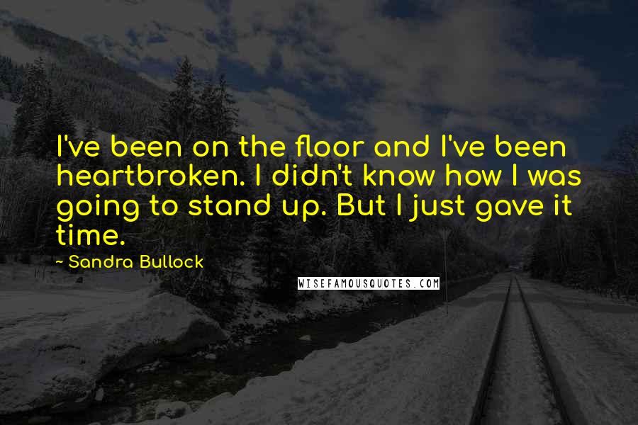 Sandra Bullock Quotes: I've been on the floor and I've been heartbroken. I didn't know how I was going to stand up. But I just gave it time.