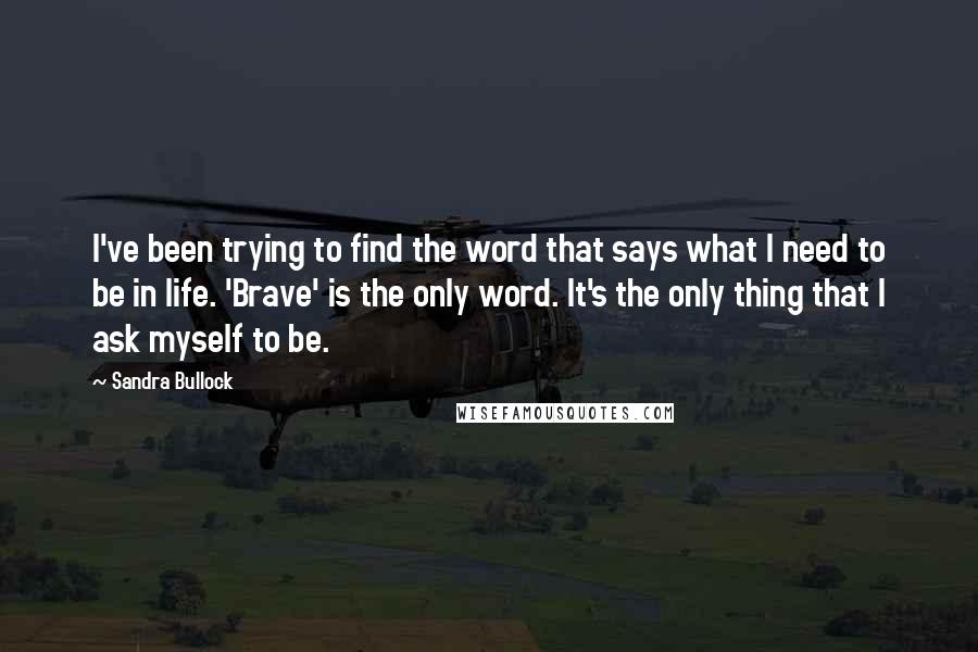 Sandra Bullock Quotes: I've been trying to find the word that says what I need to be in life. 'Brave' is the only word. It's the only thing that I ask myself to be.