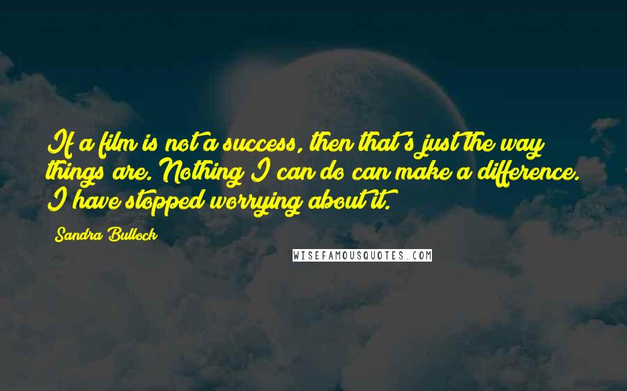 Sandra Bullock Quotes: If a film is not a success, then that's just the way things are. Nothing I can do can make a difference. I have stopped worrying about it.