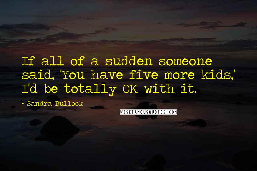 Sandra Bullock Quotes: If all of a sudden someone said, 'You have five more kids,' I'd be totally OK with it.