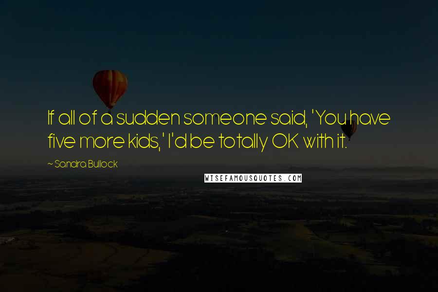 Sandra Bullock Quotes: If all of a sudden someone said, 'You have five more kids,' I'd be totally OK with it.