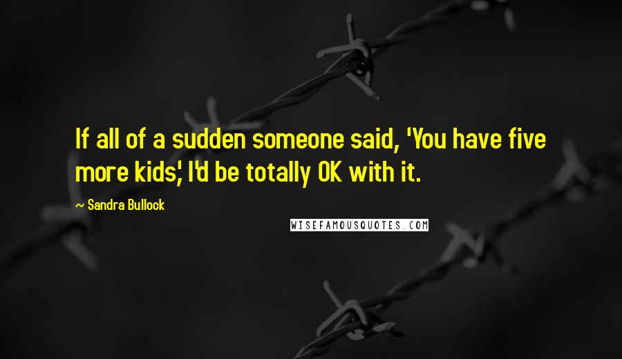 Sandra Bullock Quotes: If all of a sudden someone said, 'You have five more kids,' I'd be totally OK with it.