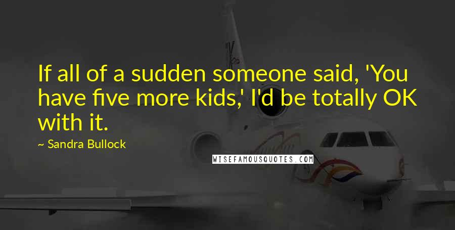 Sandra Bullock Quotes: If all of a sudden someone said, 'You have five more kids,' I'd be totally OK with it.