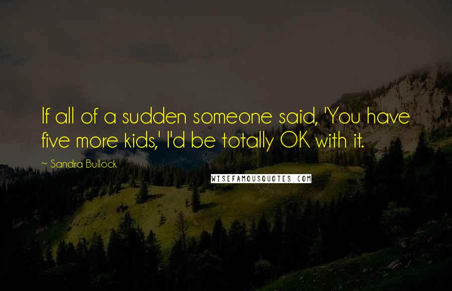 Sandra Bullock Quotes: If all of a sudden someone said, 'You have five more kids,' I'd be totally OK with it.