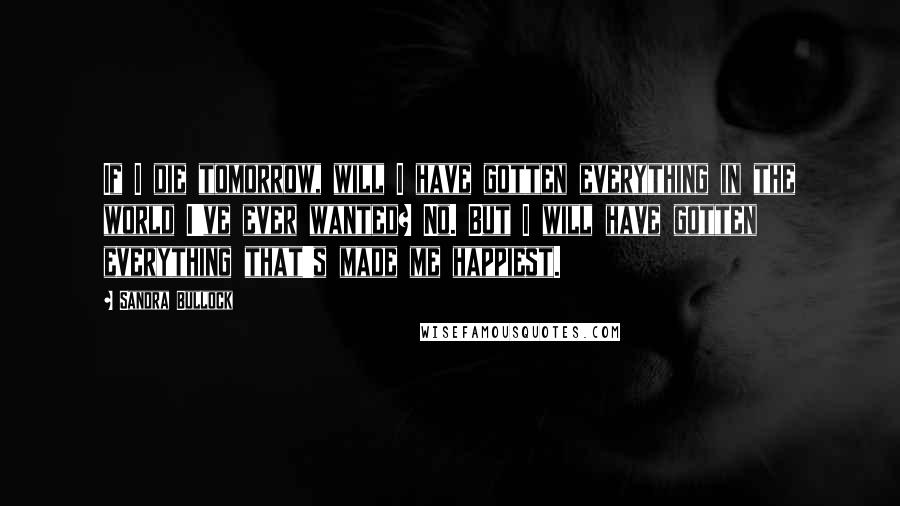 Sandra Bullock Quotes: If I die tomorrow, will I have gotten everything in the world I've ever wanted? No. But I will have gotten everything that's made me happiest.