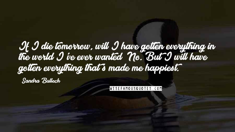 Sandra Bullock Quotes: If I die tomorrow, will I have gotten everything in the world I've ever wanted? No. But I will have gotten everything that's made me happiest.