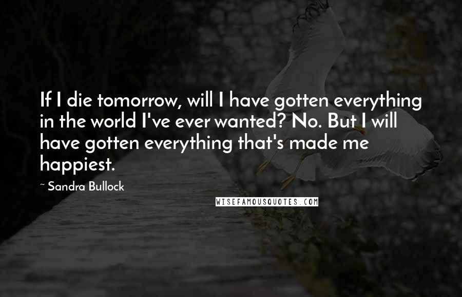 Sandra Bullock Quotes: If I die tomorrow, will I have gotten everything in the world I've ever wanted? No. But I will have gotten everything that's made me happiest.