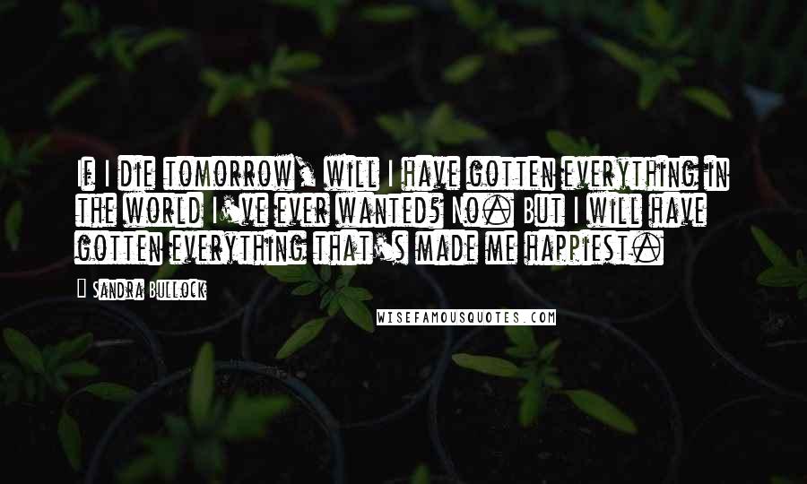 Sandra Bullock Quotes: If I die tomorrow, will I have gotten everything in the world I've ever wanted? No. But I will have gotten everything that's made me happiest.