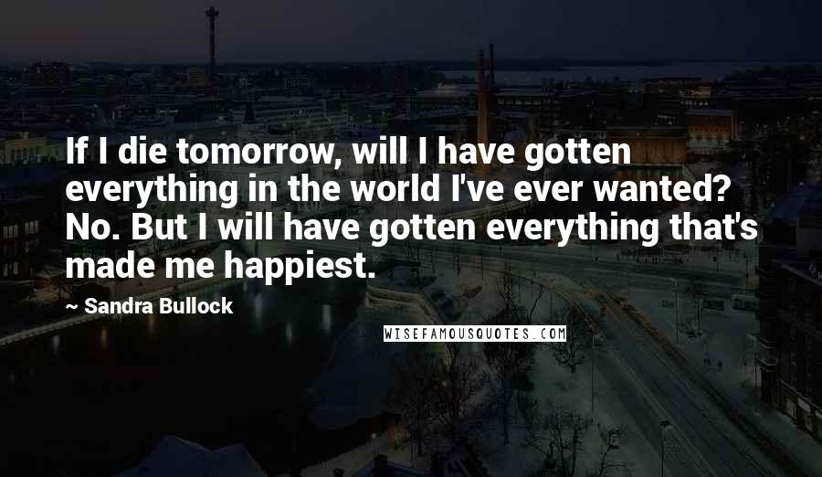 Sandra Bullock Quotes: If I die tomorrow, will I have gotten everything in the world I've ever wanted? No. But I will have gotten everything that's made me happiest.