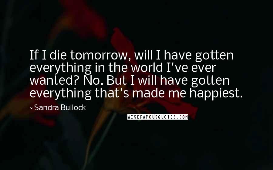 Sandra Bullock Quotes: If I die tomorrow, will I have gotten everything in the world I've ever wanted? No. But I will have gotten everything that's made me happiest.