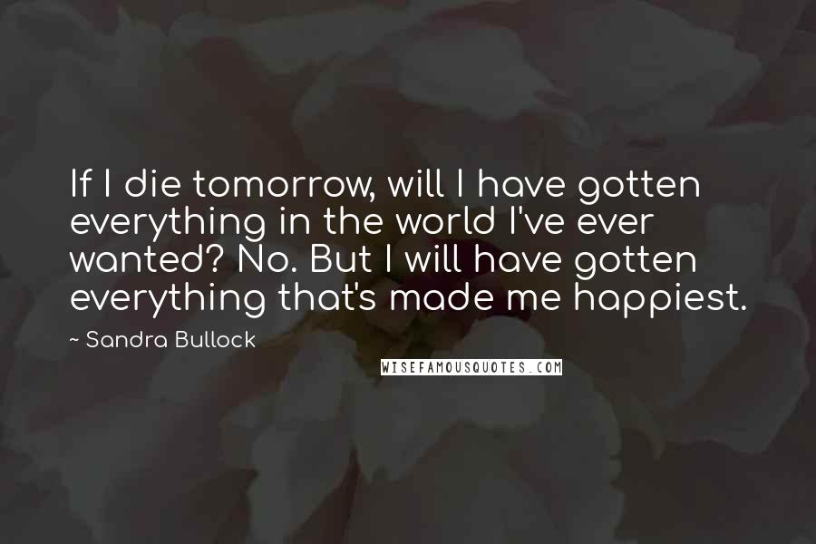 Sandra Bullock Quotes: If I die tomorrow, will I have gotten everything in the world I've ever wanted? No. But I will have gotten everything that's made me happiest.