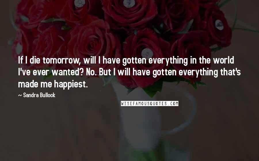 Sandra Bullock Quotes: If I die tomorrow, will I have gotten everything in the world I've ever wanted? No. But I will have gotten everything that's made me happiest.