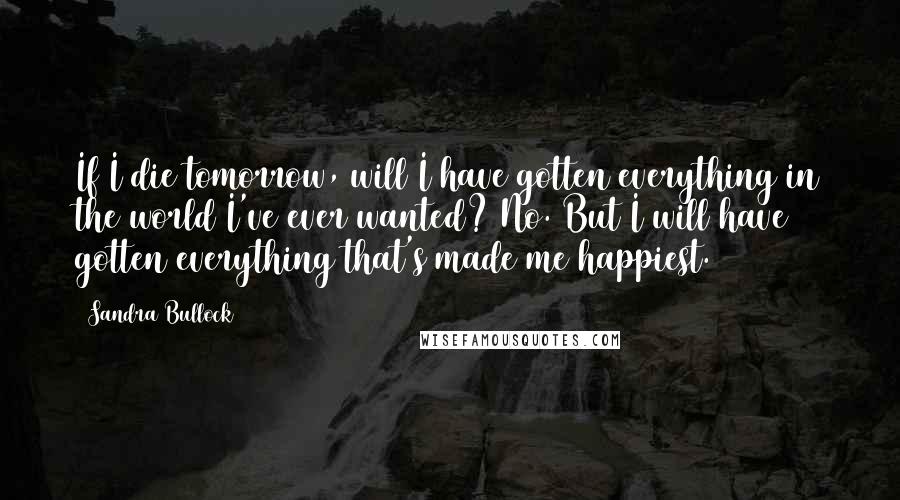 Sandra Bullock Quotes: If I die tomorrow, will I have gotten everything in the world I've ever wanted? No. But I will have gotten everything that's made me happiest.