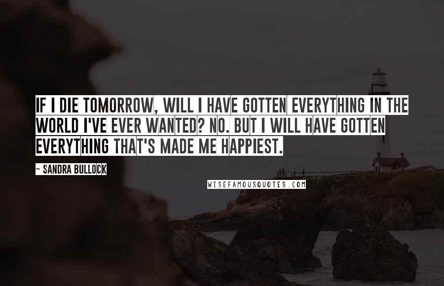 Sandra Bullock Quotes: If I die tomorrow, will I have gotten everything in the world I've ever wanted? No. But I will have gotten everything that's made me happiest.