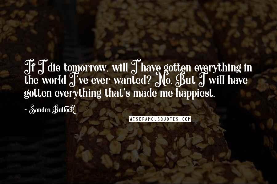 Sandra Bullock Quotes: If I die tomorrow, will I have gotten everything in the world I've ever wanted? No. But I will have gotten everything that's made me happiest.