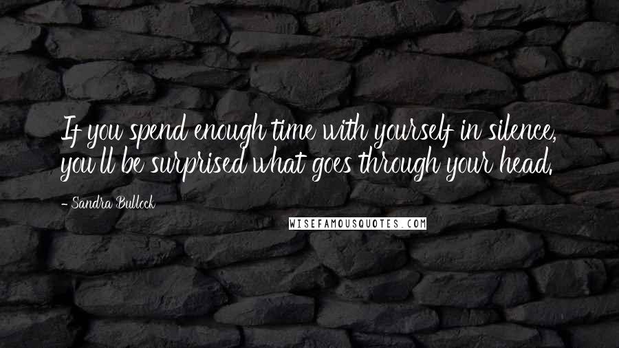 Sandra Bullock Quotes: If you spend enough time with yourself in silence, you'll be surprised what goes through your head.