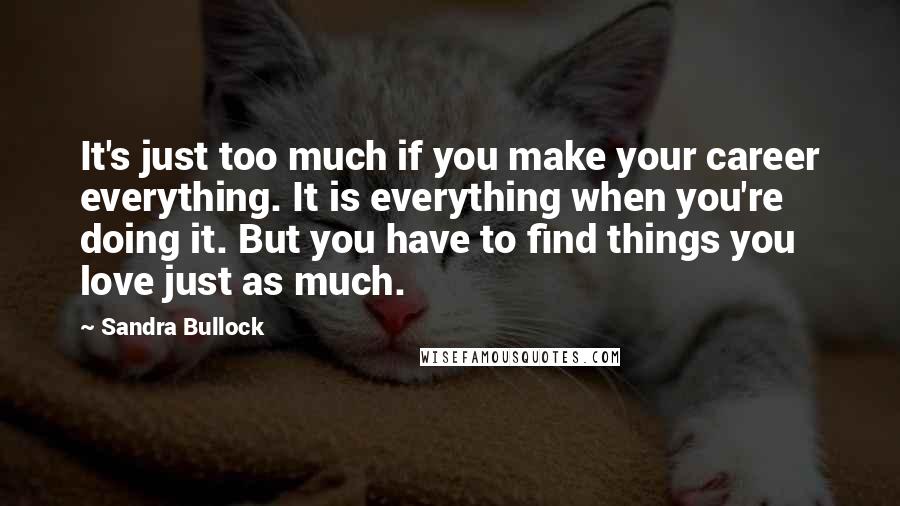 Sandra Bullock Quotes: It's just too much if you make your career everything. It is everything when you're doing it. But you have to find things you love just as much.